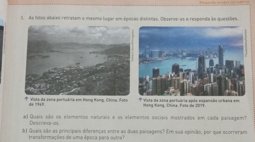 Responda sempre no caderno 
3. As fotos abaixo retratam o mesmo lugar em épocas distintas. Observe-as e responda às questões. 
Vista da zona portuária em Hong Kong, China. Foto Vista da zona portuária após expansão urbana em 
de 1949. Hong Kong, China. Foto de 2019. 
a) Quais são os elementos naturais e os elementos sociais mostrados em cada paisagem? 
Descreva-os. 
b) Quais são as principais diferenças entre as duas paisagens? Em sua opinião, por que ocorreram 
transformações de uma época para outra?