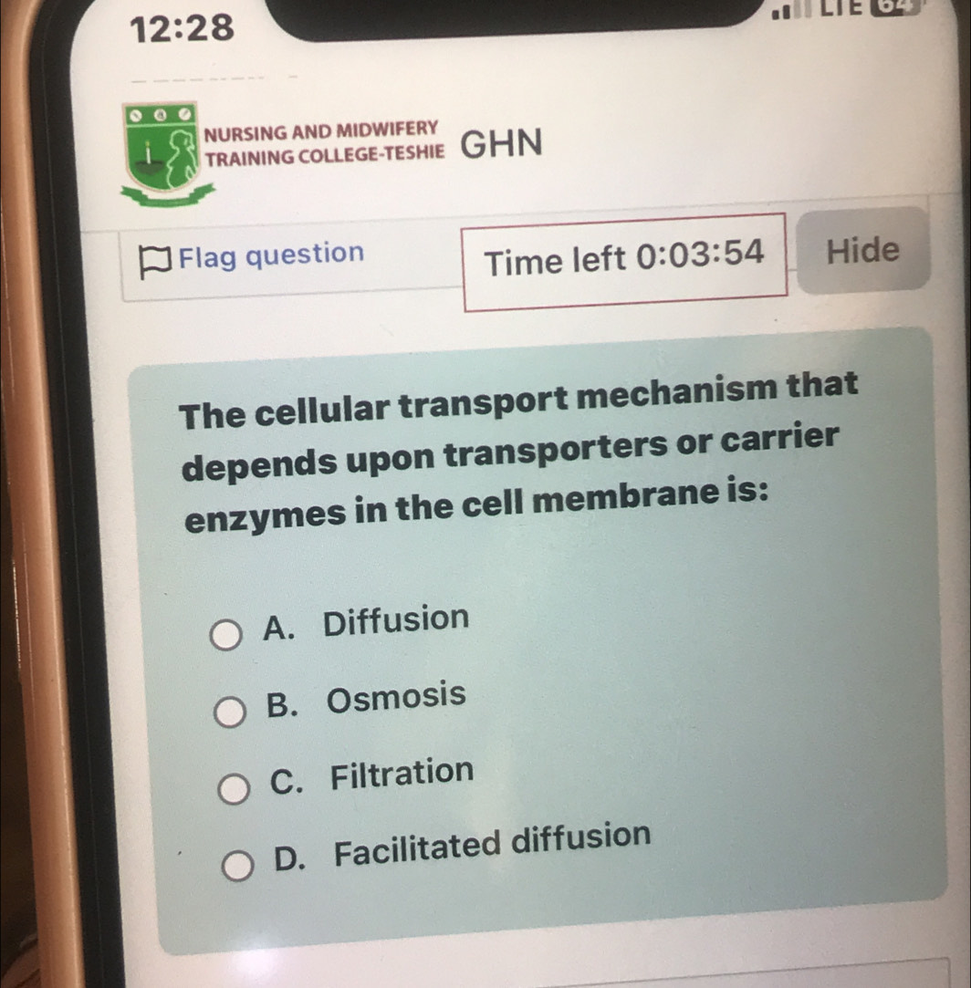 12:28 
LTE 04
. a
NURSING AND MIDWIFERY
i TRAINING COLLEGE-TESHIE GHN
Flag question 0:03:54 Hide
Time left
The cellular transport mechanism that
depends upon transporters or carrier
enzymes in the cell membrane is:
A. Diffusion
B. Osmosis
C. Filtration
D. Facilitated diffusion