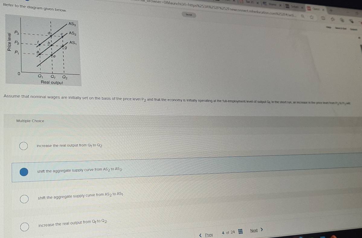 Refer to the diagram given below.
albrowser=08daunchUrl=https%253A%252F%252Fnewconnect.mheducation.com252F
         
Savea
Assume that nominal wages are initially set on the basis of the price level P_2 and that the economy is initially operating at the full-employment level of output Qe in the short run, an increase in the price ever tom Pyis P w
Multiple Choice
Increase the real output from Q toQ_2
shift the aggregate supply curve from AS_2 to AS_3.
shift the aggregate supply curve from AS_2 toAS_1
Increase the real output from Q_ftoQ_2. < Prev 4 of 2 Next >