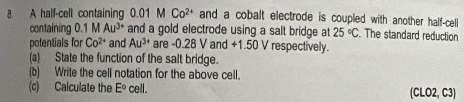 A half-cell containing 0.01 M Co^(2+) and a cobalt electrode is coupled with another half-cell 
containing 0.1 M Au^(3+) and a gold electrode using a salt bridge at 25°C. The standard reduction 
potentials for Co^(2+) and Au^(3+) are -0.28 V and +1.50 V respectively. 
(a) State the function of the salt bridge. 
(b) Write the cell notation for the above cell. 
(c) Calculate the E° cell. (CLO2, C3)