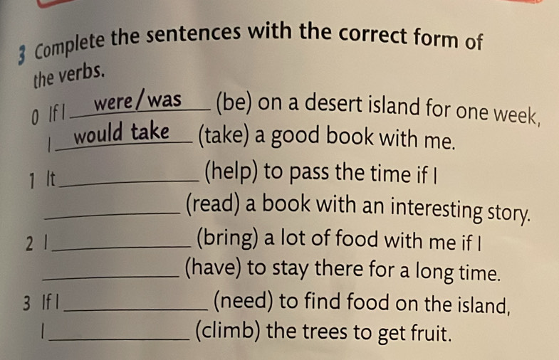 Complete the sentences with the correct form of 
the verbs. 
0 If I ____ were/was____ (be) on a desert island for one week. 
I would take ( (take) a good book with me. 
1 lt_ 
(help) to pass the time if 
_(read) a book with an interesting story. 
2 1_ 
(bring) a lot of food with me if I 
_(have) to stay there for a long time. 
3 If l_ (need) to find food on the island, 
_(climb) the trees to get fruit.