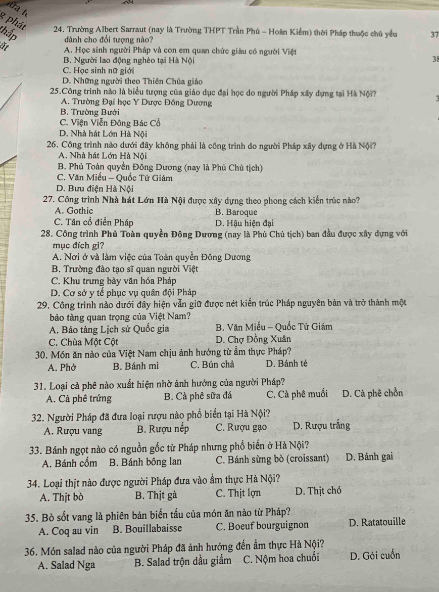 ra  t
g phát
24. Trường Albert Sarraut (nay là Trường THPT Trần Phú - Hoàn Kiếm) thời Pháp thuộc chủ yểu 37
thấp dành cho đối tượng nào?
at
A. Học sinh người Pháp và con em quan chức giàu có người Việt
B. Người lao động nghèo tại Hà Nội
38
C. Học sinh nữ giới
D. Những người theo Thiên Chúa giáo
25.Công trình nào là biểu tượng của giáo dục đại học do người Pháp xây dựng tại Hà Nội?
A. Trường Đại học Y Dược Đông Dương
B. Trường Bưởi
C. Viện Viễn Đông Bác Cổ
D. Nhà hát Lớn Hà Nội
26. Công trình nào dưới đây không phải là công trình do người Pháp xây dựng ở Hà Nội?
A. Nhà hát Lớn Hà Nội
B. Phủ Toàn quyền Đông Dương (nay là Phủ Chủ tịch)
C. Văn Miếu - Quốc Tử Giám
D. Bưu điện Hà Nội
27. Công trình Nhà hát Lớn Hà Nội được xây dựng theo phong cách kiến trúc nào?
A. Gothic B. Baroque
C. Tân cổ điển Pháp D. Hậu hiện đại
28. Công trình Phủ Toàn quyền Đông Dương (nay là Phủ Chủ tịch) ban đầu được xây dựng với
mục đích gì?
A. Nơi ở và làm việc của Toàn quyền Đông Dương
B. Trường đào tạo sĩ quan người Việt
C. Khu trưng bày văn hóa Pháp
D. Cơ sở y tế phục vụ quân đội Pháp
29. Công trình nào dưới đây hiện vẫn giữ được nét kiến trúc Pháp nguyên bản và trở thành một
bảo tàng quan trọng của Việt Nam?
A. Bảo tàng Lịch sử Quốc gia  B. Văn Miếu - Quốc Tử Giám
C. Chùa Một Cột  D. Chợ Đồng Xuân
30. Món ăn nào của Việt Nam chịu ảnh hưởng từ ẩm thực Pháp?
A. Phở B. Bánh mì C. Bún chả D. Bánh tẻ
31. Loại cà phê nào xuất hiện nhờ ảnh hưởng của người Pháp?
A. Cà phê trứng B. Cà phê sữa đá C. Cà phê muối D. Cà phê chồn
32. Người Pháp đã đưa loại rượu nào phổ biến tại Hà Nội?
A. Rượu vang B. Rượu nếp C. Rượu gạo D. Rượu trắng
33. Bánh ngọt nào có nguồn gốc từ Pháp nhưng phổ biến ở Hà Nội?
A. Bánh cốm B. Bánh bông lan C. Bánh sừng bò (croissant) D. Bánh gai
34. Loại thịt nào được người Pháp đưa vào ẩm thực Hà Nội?
A. Thịt bò B. Thịt gà C. Thịt lợn D. Thịt chó
35. Bò sốt vang là phiên bản biến tấu của món ăn nào từ Pháp?
A. Coq au vin B. Bouillabaisse C. Boeuf bourguignon D. Ratatouille
36. Món salad nào của người Pháp đã ảnh hưởng đến ẩm thực Hà Nội?
A. Salad Nga B. Salad trộn dầu giấm C. Nộm hoa chuối D. Gỏi cuốn