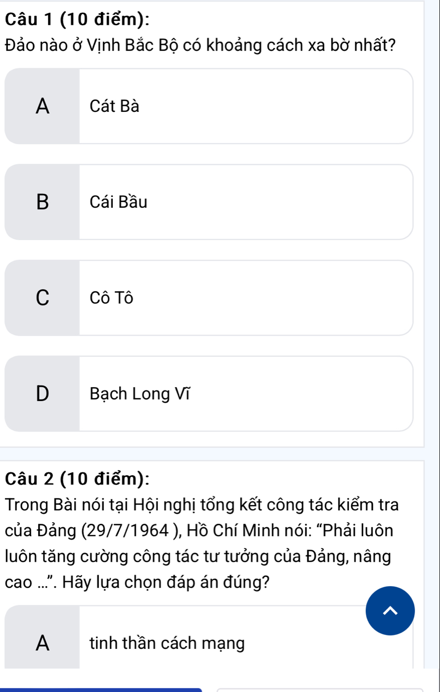 Đảo nào ở Vịnh Bắc Bộ có khoảng cách xa bờ nhất?
A Cát Bà
B Cái Bầu
C Cô Tô
D Bạch Long Vĩ
Câu 2 (10 điểm):
Trong Bài nói tại Hội nghị tổng kết công tác kiểm tra
của Đảng (29/7/1964 ), Hồ Chí Minh nói: “Phải luôn
luôn tăng cường công tác tư tưởng của Đảng, nâng
cao ..". Hãy lựa chọn đáp án đúng?
A tinh thần cách mạng