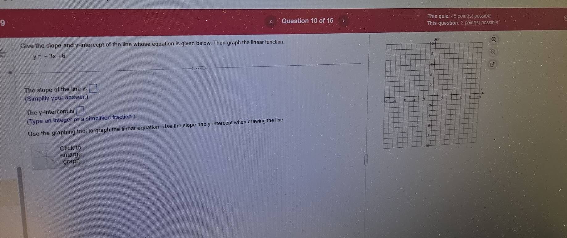 This quiz: 45 point(s) possible 
Question 10 of 16 
This question: 3 point(s) possible 
Give the slope and y-intercept of the line whose equation is given below. Then graph the linear function.
y=-3x+6
The slope of the line is □
(Simplify your answer.) 
The y-intercept is □. 
(Type an integer or a simplified fraction.) 
Use the graphing tool to graph the linear equation. Use the slope and y-intercept when drawing the line. 
Click to 
enlarge 
graph