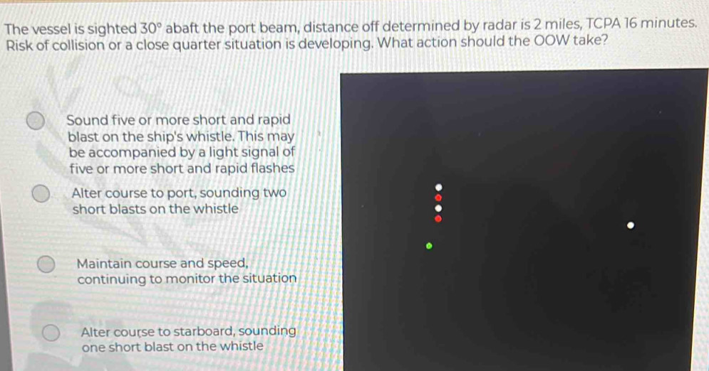 The vessel is sighted 30° abaft the port beam, distance off determined by radar is 2 miles, TCPA 16 minutes.
Risk of collision or a close quarter situation is developing. What action should the OOW take?
Sound five or more short and rapid
blast on the ship's whistle. This may
be accompanied by a light signal of
five or more short and rapid flashes
Alter course to port, sounding two
short blasts on the whistle
Maintain course and speed,
continuing to monitor the situation
Alter course to starboard, sounding
one short blast on the whistle