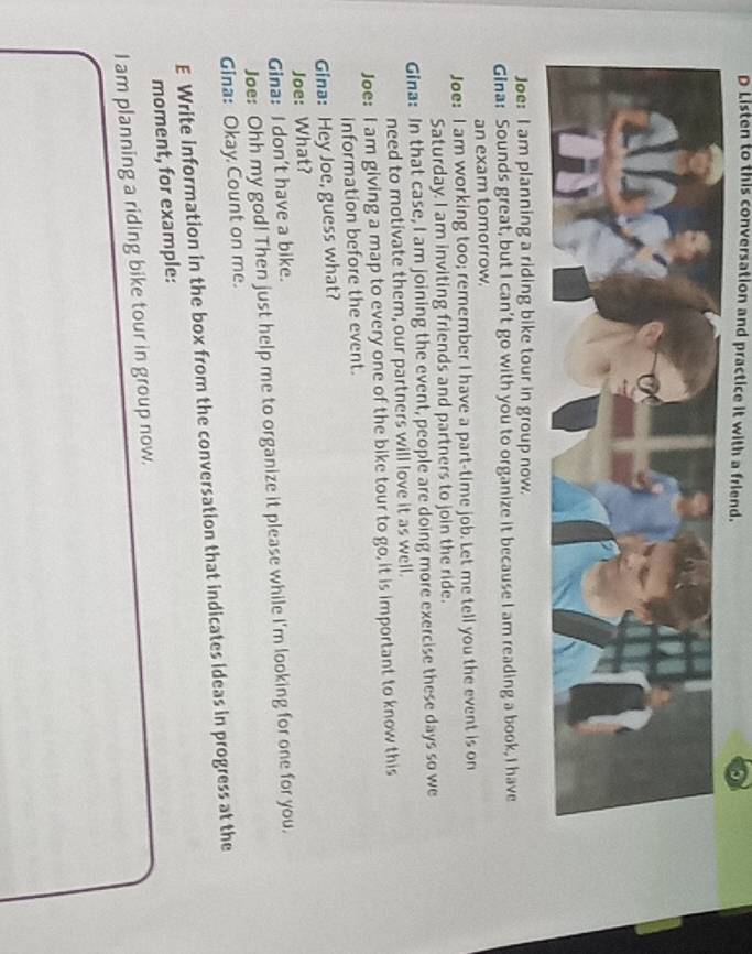 Listen to this conversation and practice it with a friend. 
Joe: I am planning a riding bike tour in group now. 
Gina: Sounds great, but I can't go with you to organize it because I am reading a book, I have 
an exam tomorrow. 
Joe: I am working too; remember I have a part-time job. Let me tell you the event is on 
Saturday. I am inviting friends and partners to join the ride. 
Gina: In that case, I am joining the event, people are doing more exercise these days so we 
need to motivate them, our partners will love it as well. 
Joe: I am giving a map to every one of the bike tour to go, it is important to know this 
information before the event. 
Gina: Hey Joe, guess what? 
Joe: What? 
Gina: I don't have a bike. 
Joe: Ohh my god! Then just help me to organize it please while I'm looking for one for you. 
Gina: Okay Count on me. 
E Write information in the box from the conversation that indicates ideas in progress at the 
moment, for example: 
I am planning a riding bike tour in group now.