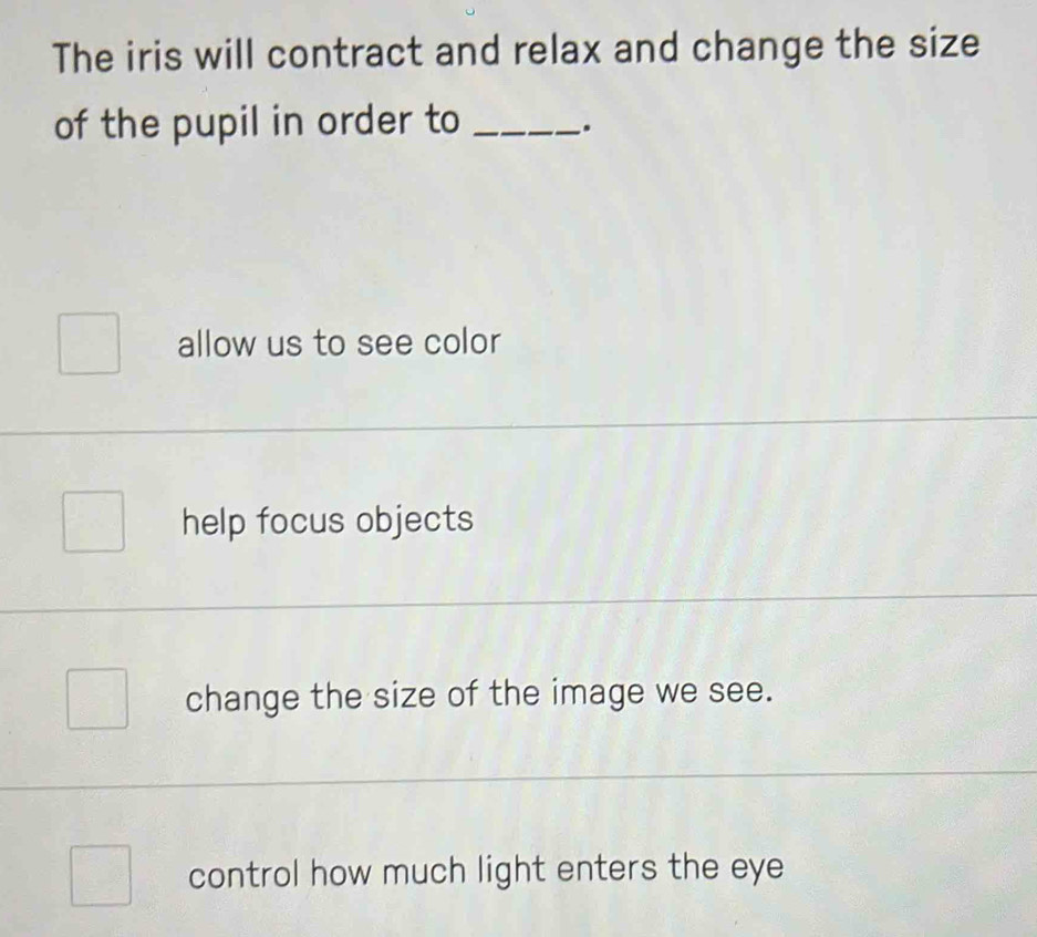 The iris will contract and relax and change the size
of the pupil in order to_
.
allow us to see color
help focus objects
_
change the size of the image we see.
_
control how much light enters the eye