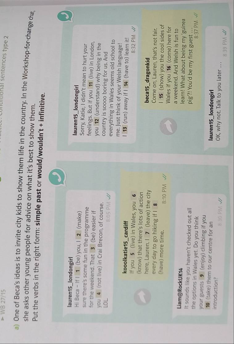 WB 27/15 
. Conuitional sentences type 2 
a) One of Beca’s ideas is to invite city kids to show them life in the country. In the Workshop-for-change chat, 
she asks other young people for advice on what it’s best to show them. 
Put the verbs in the right form: simple past or would/wouldn't + infinitive. 
lauren15_londongirl lauren15_londongirl 
Hi Beca - If I 1 (be) you, I 2 (make) Sorry, Katie, I didn’t mean to hurt your 
sure there's some fun in the programme feelings. But if you [11] (live) in London, 
for the weekend. That 3 (be) easier if you 12 (understand) why being in the 
you 4 (not live) in Crai Brecon, of course. country is soooo boring for us. And 
8:05 
LOL everything in Wales seems old school to 
me. Just think of your Welsh language! 
kooolkatie15_cardiff I 13 (run) away if I 14 (have to) learn it! 
If you 5 (live) in Wales, you 6 8:32 PM 
(know) that there’s lots of action 
here, Lauren. I 7 (leave) the city 
beca15_dragonkid 
every day to go hiking if I 8 
Come on, Lauren, that's not fair. 
(have) more time. 8:10 PM I 15 (show) you the cool sides of 
Wales if you 16 (come) here for 
a weekend. And Welsh is fun to 
Liam@RockUK14 learn! What about being my ‘guinea 
It sounds like you haven’t checked out all pig’?! You'd be my first guest ... 
the options in Wales yet. Do you think PM √ 
8:37 
your guests 9 (enjoy) climbing if you 
10 (take) them to our centre for an lauren15_londongirl 
introduction? OK, why not. Talk to you later ... 
8:39 PM