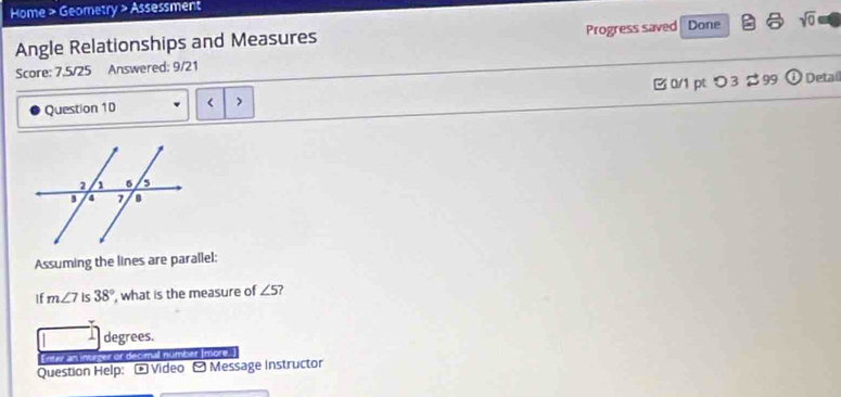 Home > Geometry > Assessment 
Angle Relationships and Measures Progress saved Done sqrt(0) 
Score: 7.5/25 Answered: 9/21 
Question 10 < > B 0/1 pt つ3 $ 99  enclosecircle1 Detail 
Assuming the lines are parallel: 
If m∠ 7 is 38° , what is the measure of ∠ 5 ? 
degrees. 
eir or decimal nümber Imore. 
Question Help: O Video Ó Message Instructor