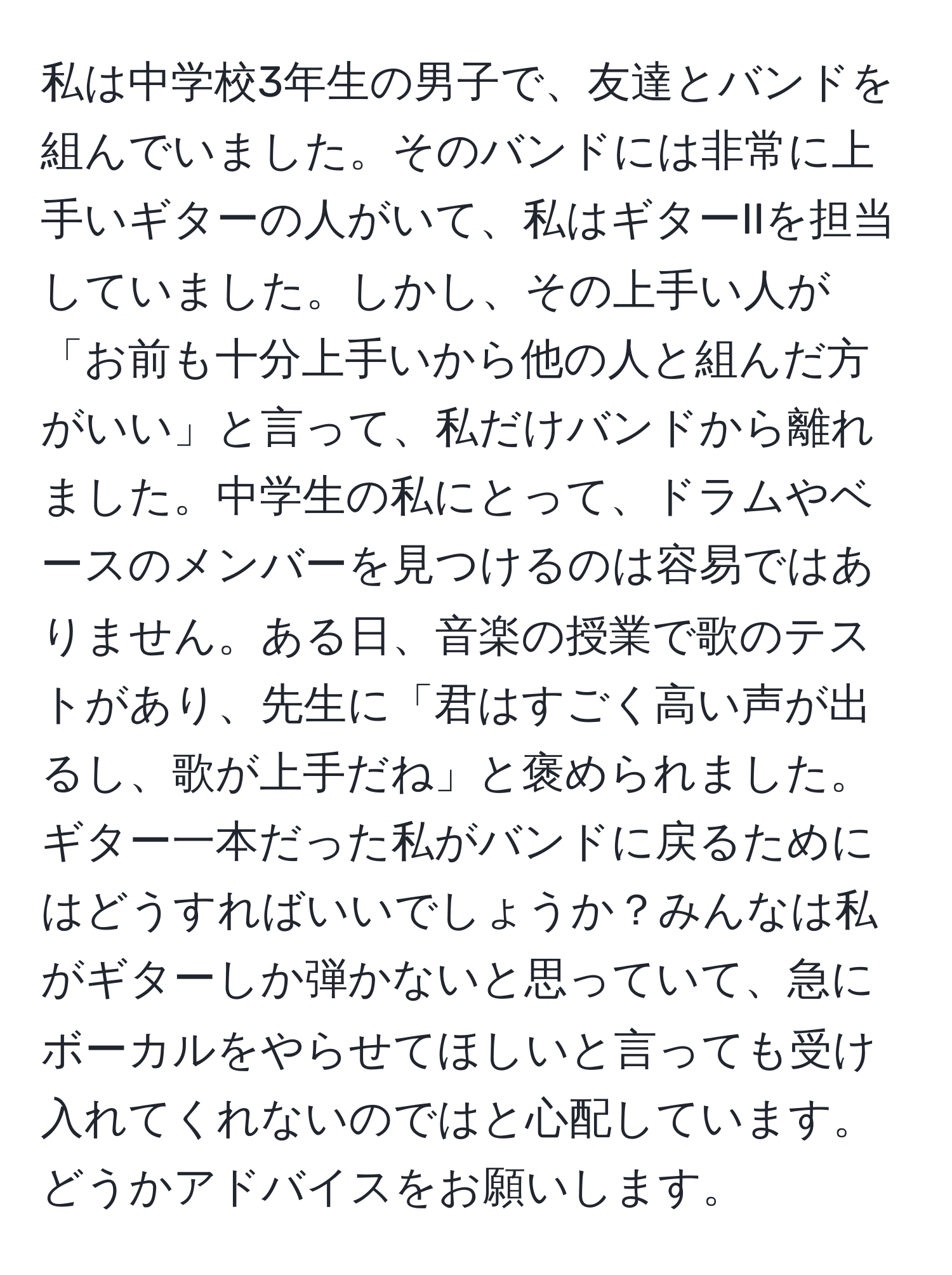 私は中学校3年生の男子で、友達とバンドを組んでいました。そのバンドには非常に上手いギターの人がいて、私はギターIIを担当していました。しかし、その上手い人が「お前も十分上手いから他の人と組んだ方がいい」と言って、私だけバンドから離れました。中学生の私にとって、ドラムやベースのメンバーを見つけるのは容易ではありません。ある日、音楽の授業で歌のテストがあり、先生に「君はすごく高い声が出るし、歌が上手だね」と褒められました。ギター一本だった私がバンドに戻るためにはどうすればいいでしょうか？みんなは私がギターしか弾かないと思っていて、急にボーカルをやらせてほしいと言っても受け入れてくれないのではと心配しています。どうかアドバイスをお願いします。