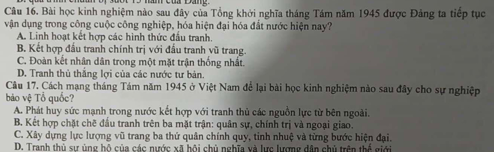 hăn của Đang.
Câu 16. Bài học kinh nghiệm nào sau đây của Tổng khởi nghĩa tháng Tám năm 1945 được Đảng ta tiếp tục
vận dụng trong công cuộc công nghiệp, hóa hiện đại hóa đất nước hiện nay?
A. Linh hoạt kết hợp các hình thức đấu tranh.
B. Kết hợp đấu tranh chính trị với đấu tranh vũ trang.
C. Đoàn kết nhân dân trong một mặt trận thống nhất.
D. Tranh thủ thắng lợi của các nước tư bản.
Câu 17. Cách mạng tháng Tám năm 1945 ở Việt Nam để lại bài học kinh nghiệm nào sau đây cho sự nghiệp
bảo vệ Tổ quốc?
A. Phát huy sức mạnh trong nước kết hợp với tranh thủ các nguồn lực từ bên ngoài.
B. Kết hợp chặt chẽ đấu tranh trên ba mặt trận: quân sự, chính trị và ngoại giao.
C. Xây dựng lực lượng vũ trang ba thứ quân chính quy, tinh nhuệ và từng bước hiện đại.
D. Tranh thủ sư ủng hô của các nước xã hôi chủ nghĩa và lưc lương dân chủ trên thế giới