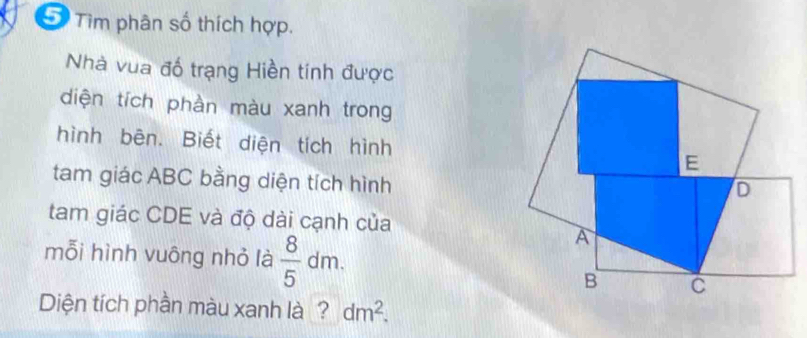 Tìm phân số thích hợp. 
Nhà vua đố trạng Hiền tính được 
diện tích phần màu xanh trong 
hình bēn. Biết diện tích hình 
tam giác ABC bằng diện tích hình 
tam giác CDE và độ dài cạnh của 
mỗi hình vuông nhỏ là  8/5 dm. 
Diện tích phần màu xanh là ? dm^2.