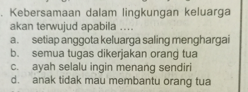 Kebersamaan dalam lingkungan keluarga
akan terwujud apabila ....
a. setiap anggota keluarga saling menghargai
b. semua tugas dikerjakan orang tua
c. ayah selalu ingin menang sendiri
d. anak tidak mau membantu orang tua