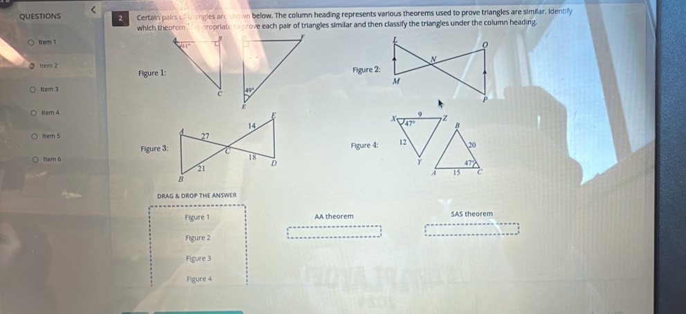 QUESTIONS   Certain pairs of trongles are shown below. The column heading represents various theorems used to prove triangles are similar. identify
which theorem propriate to prove each pair of triangles similar and then classify the triangles under the column heading.
Item 1
Item 2
Figure 1:
Item 3
Item 4x 47° 72
B
Item 5 
Figure 4: 12 20
ltem 6
47°
A 15 c
DRAG & DROP THE ANSWER
Figure 1 AA theorem SAS theorem
Figure 2
Figure 3
Figure 4