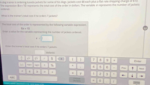 A dog trainer is ordering tuxedo jackets for some of his dogs. Jackets cost $8 each plus a flat rate shipping charge of $10. 
The expression 8x+10 represents the total cost of the order in dollars. The variable X represents the number of jackets 
ordered. 
What is the trainer's total cost if he orders 7 jackets? 
The total cost of the order is represented by the following variable expression.
8x+10
Enter a value for the variable representing the number of jackets ordered.
x=□
Enter the trainer's total cost if he orders 7 jackets. 
dollar(s)
 x/y  sqrt(x) sqrt[7](x) $ ×  ) 7 8 9 + Enter 
|x| log(x) log (x) π % ^ . 4 5 6 - Prev Next 
< S  2 > + x y 1 2 3 * 4- 
ABC Choose 
Vanable = 0 、 /