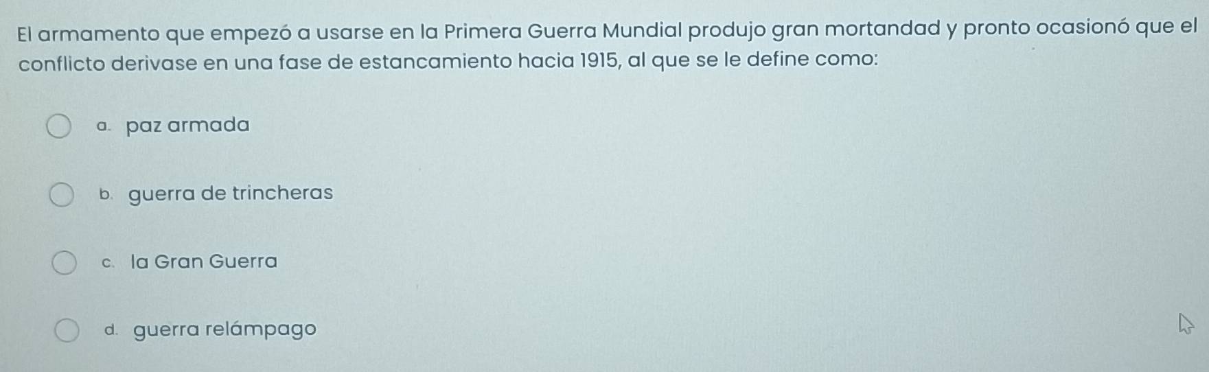 El armamento que empezó a usarse en la Primera Guerra Mundial produjo gran mortandad y pronto ocasionó que el
conflicto derivase en una fase de estancamiento hacia 1915, al que se le define como:
a. paz armada
b guerra de trincheras
c. Ia Gran Guerra
d.guerra relámpago