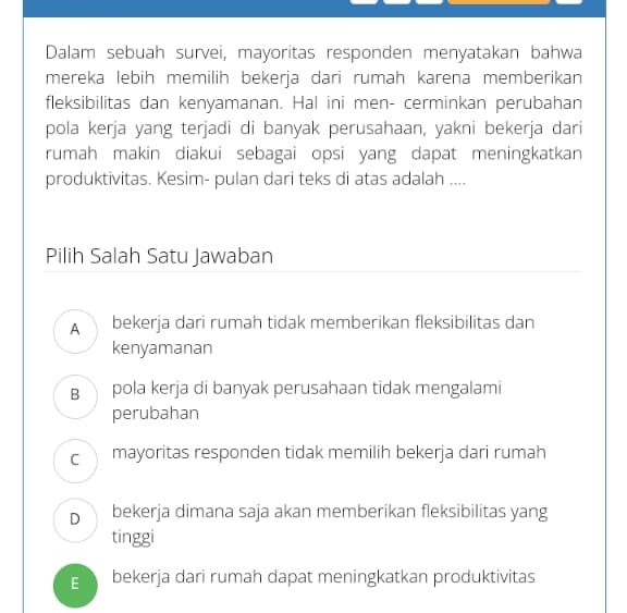 Dalam sebuah survei, mayoritas responden menyatakan bahwa
mereka lebih memilih bekerja dari rumah karena memberikan
fleksibilitas dan kenyamanan. Hal ini men- cerminkan perubahan
pola kerja yang terjadi di banyak perusahaan, yakni bekerja dari
rumah makin diakui sebagai opsi yang dapat meningkatkan
produktivitas. Kesim- pulan dari teks di atas adalah ....
Pilih Salah Satu Jawaban
A bekerja dari rumah tidak memberikan fleksibilitas dan
kenyamanan
B pola kerja di banyak perusahaan tidak mengalami
perubahan
c mayoritas responden tidak memilih bekerja dari rumah
D bekerja dimana saja akan memberikan fleksibilitas yang
tinggi
g bekerja dari rumah dapat meningkatkan produktivitas