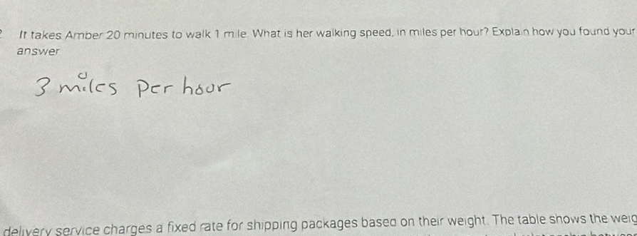 It takes Amber 20 minutes to walk 1 mile. What is her walking speed, in miles per hour? Explain how you found your 
answer 
delivery service charges a fixed rate for shipping packages based on their weight. The table shows the wei