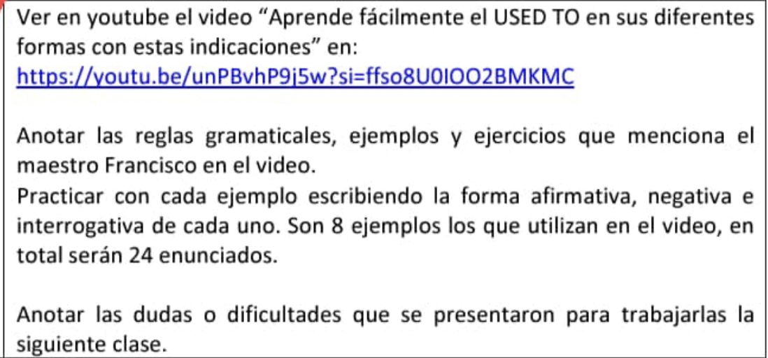 Ver en youtube el video “Aprende fácilmente el USED TO en sus diferentes 
formas con estas indicaciones" en: 
https://youtu.be/unPBvhP9j5w?si=ffso8U0IOO2BMKMC 
Anotar las reglas gramaticales, ejemplos y ejercicios que menciona el 
maestro Francisco en el video. 
Practicar con cada ejemplo escribiendo la forma afirmativa, negativa e 
interrogativa de cada uno. Son 8 ejemplos los que utilizan en el video, en 
total serán 24 enunciados. 
Anotar las dudas o dificultades que se presentaron para trabajarlas la 
siguiente clase.