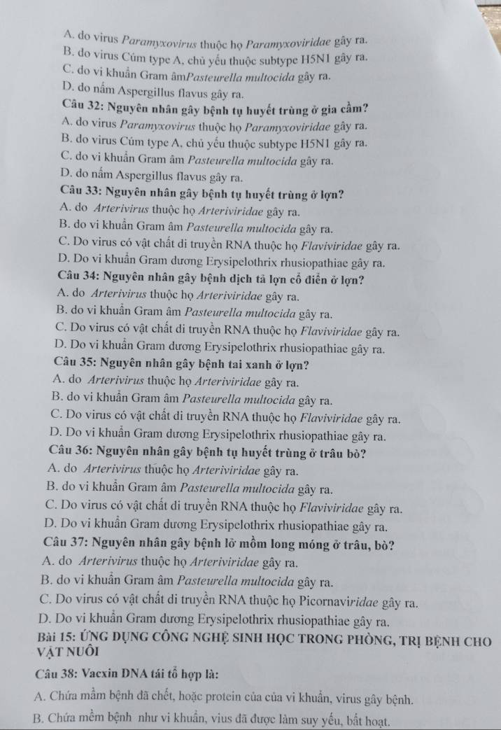 A. do virus Paramyxovirus thuộc họ Paramyxoviridae gây ra.
B. do virus Cúm type A, chủ yếu thuộc subtype H5N1 gây ra
C. do vi khuẩn Gram âmPasteurella multocida gây ra.
D. do nấm Aspergillus flavus gây ra.
Câu 32: Nguyên nhân gây bệnh tụ huyết trùng ở gia cầm?
A. do virus Paramyxovirus thuộc họ Paramyxoviridae gây ra.
B. do virus Cúm type A, chủ yếu thuộc subtype H5N1 gây ra.
C. do vi khuẩn Gram âm Pasteurella multocida gây ra.
D. do nấm Aspergillus flavus gây ra.
Câu 33: Nguyên nhân gây bệnh tụ huyết trùng ở lợn?
A. do Arterivirus thuộc họ Arteriviridae gây ra.
B. do vi khuẩn Gram âm Pasteurella multocida gây ra.
C. Do virus có vật chất di truyền RNA thuộc họ Flaviviridae gây ra.
D. Do vi khuẩn Gram dương Erysipelothrix rhusiopathiae gây ra.
Câu 34: Nguyên nhân gây bệnh dịch tả lợn cổ điễn ở lợn?
A. do Arterivirus thuộc họ Arteriviridae gây ra.
B. do vi khuẩn Gram âm Pasteurella multocida gây ra.
C. Do virus có vật chất di truyền RNA thuộc họ Flaviviridae gây ra.
D. Do vi khuẩn Gram dương Erysipelothrix rhusiopathiae gây ra.
Câu 35: Nguyên nhân gây bệnh tai xanh ở lợn?
A. do Arterivirus thuộc họ Arteriviridae gây ra.
B. do vi khuẩn Gram âm Pasteurella multocida gây ra.
C. Do virus có vật chất di truyền RNA thuộc họ Flaviviridae gây ra.
D. Do vi khuẩn Gram dương Erysipelothrix rhusiopathiae gây ra.
Câu 36: Nguyên nhân gây bệnh tụ huyết trùng ở trâu bò?
A. do Arterivirus thuộc họ Arteriviridae gây ra.
B. do vi khuẩn Gram âm Pasteurella multocida gây ra.
C. Do virus có vật chất di truyền RNA thuộc họ Flaviviridae gây ra.
D. Do vi khuẩn Gram dương Erysipelothrix rhusiopathiae gây ra.
Câu 37: Nguyên nhân gây bệnh lở mồm long móng ở trâu, bò?
A. do Arterivirus thuộc họ Arteriviridae gây ra.
B. do vi khuẩn Gram âm Pasteurella multocida gây ra.
C. Do virus có vật chất di truyền RNA thuộc họ Picornaviridae gây ra.
D. Do vi khuẩn Gram dương Erysipelothrix rhusiopathiae gây ra.
Bài 15: ÚNG dụnG CônG nGHệ sinH HọC TRONG PHÒNG, TRị bệnh ChO
vật nuôi
Câu 38: Vacxin DNA tái tổ hợp là:
A. Chứa mầm bệnh đã chết, hoặc protein của của vi khuẩn, virus gây bệnh.
B. Chứa mềm bệnh như vi khuẩn, vius đã được làm suy yếu, bất hoạt.