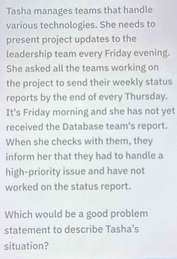 Tasha manages teams that handle 
various technologies. She needs to 
present project updates to the 
leadership team every Friday evening. 
She asked all the teams working on 
the project to send their weekly status 
reports by the end of every Thursday. 
It's Friday morning and she has not yet 
received the Database team's report. 
When she checks with them, they 
inform her that they had to handle a 
high-priority issue and have not 
worked on the status report. 
Which would be a good problem 
statement to describe Tasha’s 
situation?