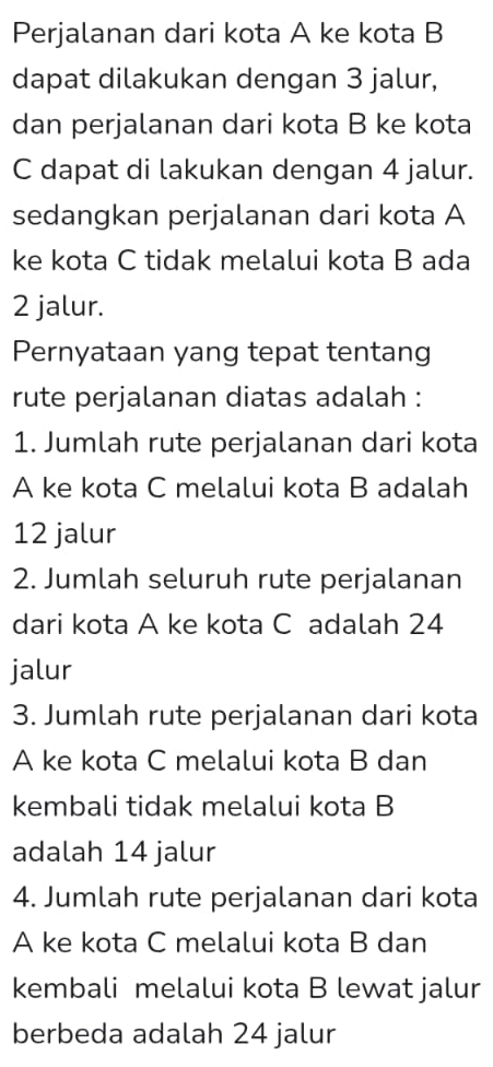 Perjalanan dari kota A ke kota B 
dapat dilakukan dengan 3 jalur, 
dan perjalanan dari kota B ke kota 
C dapat di lakukan dengan 4 jalur. 
sedangkan perjalanan dari kota A 
ke kota C tidak melalui kota B ada
2 jalur. 
Pernyataan yang tepat tentang 
rute perjalanan diatas adalah : 
1. Jumlah rute perjalanan dari kota 
A ke kota C melalui kota B adalah
12 jalur 
2. Jumlah seluruh rute perjalanan 
dari kota A ke kota C adalah 24
jalur 
3. Jumlah rute perjalanan dari kota 
A ke kota C melalui kota B dan 
kembali tidak melalui kota B 
adalah 14 jalur 
4. Jumlah rute perjalanan dari kota 
A ke kota C melalui kota B dan 
kembali melalui kota B lewat jalur 
berbeda adalah 24 jalur