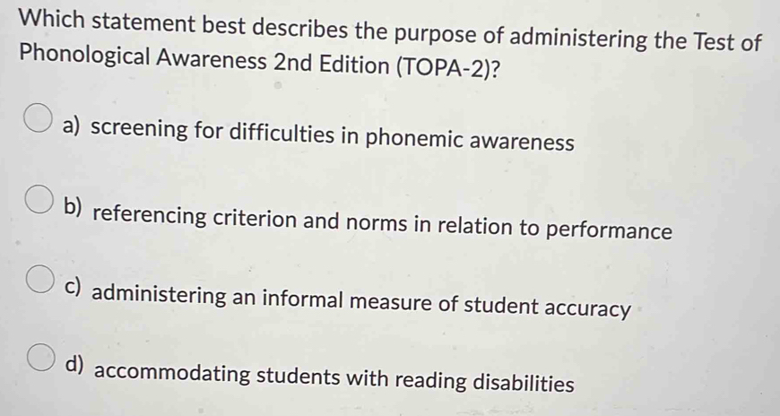 Which statement best describes the purpose of administering the Test of
Phonological Awareness 2nd Edition (TOPA-2)?
a) screening for difficulties in phonemic awareness
b) referencing criterion and norms in relation to performance
c) administering an informal measure of student accuracy
d) accommodating students with reading disabilities