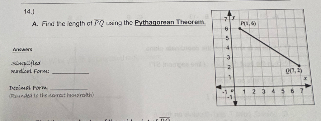 14.)
A. Find the length of overline PQ using the Pythagorean Theorem.
Answers
Simplified
Radical Form: _
Decimal Form:_
(Rounded to the nearest hundredth)
overline OO