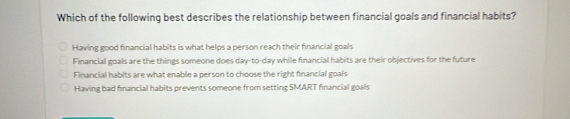 Which of the following best describes the relationship between financial goals and financial habits?
Having good financial habits is what helps a person reach their financial goals
Financial goals are the things someone does day-to-day while financial habits are their objectives for the future
Financial habits are what enable a person to choose the right financial goals
Having bad financial habits prevents someone from setting SMART financial goals