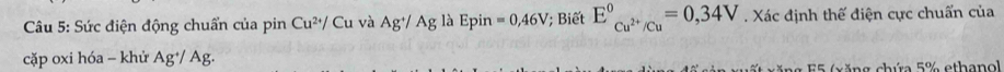 Sức điện động chuẩn của pin Cu^(2+)/ Cu và Ag^+/Ag là Epin =0,46V; Biết E_Cu^(2+)/Cu^circ =0,34V. Xác định thế điện cực chuẩn của 
cặp oxi hóa - khử Ag⁺/ Ag. 
ng 55 (xăng chứa 5% ethanol