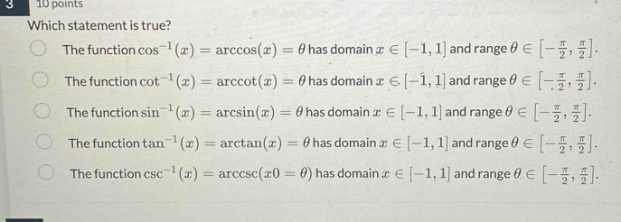 3 10 points
Which statement is true?
The function cos^(-1)(x)=arccos (x)=θ has domain x∈ [-1,1] and range θ ∈ [- π /2 , π /2 ].
The function cot^(-1)(x)=arccot (x)=θ has domain x∈ [-1,1] and range θ ∈ [- π /2 , π /2 ].
The function sin^(-1)(x)=arcsin (x)=θ has domain x∈ [-1,1] and range θ ∈ [- π /2 , π /2 ].
The function tan^(-1)(x)=arctan (x)=θ has domain x∈ [-1,1] and range θ ∈ [- π /2 , π /2 ].
The function csc^(-1)(x)=arccsc (x0=θ ) has domain x∈ [-1,1] and range θ ∈ [- π /2 , π /2 ].