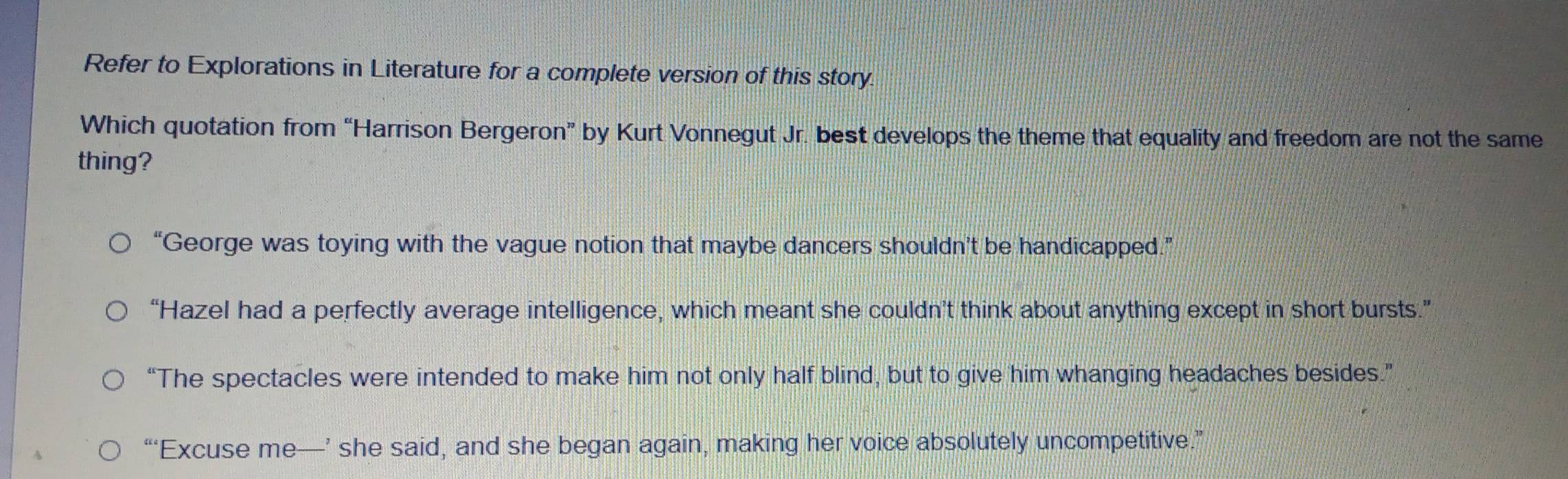 Refer to Explorations in Literature for a complete version of this story.
Which quotation from “Harrison Bergeron” by Kurt Vonnegut Jr. best develops the theme that equality and freedom are not the same
thing?
“George was toying with the vague notion that maybe dancers shouldn’t be handicapped.”
“Hazel had a perfectly average intelligence, which meant she couldn’t think about anything except in short bursts.”
“The spectacles were intended to make him not only half blind, but to give him whanging headaches besides.”
“‘Excuse me—’ she said, and she began again, making her voice absolutely uncompetitive.”