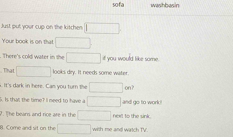 sofa washbasin 
Just put your cup on the kitchen □. 
Your book is on that □. 
. There’s cold water in the □ if you would like some. 
. That □ looks dry. It needs some water. 
. It's dark in here. Can you turn the □ on? 
5. Is that the time? I need to have a □ and go to work! 
7. The beans and rice are in the □ next to the sink. 
8. Come and sit on the □ with me and watch TV.