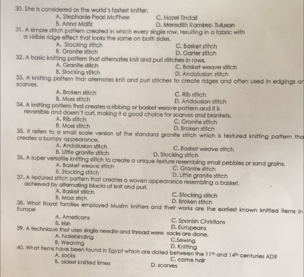 She is considered as the world's fastest knitter.
A. Stephanie Pearl McPhee C. Hazel Tindall
B. Anna Mallz D. Meredith Ramirez- Tulusan
31. A simple stitch pattern created in which every single row, resulting in a fabric with
a visible ridge effect that looks the same on both sides.
A. Stocking stitch C. Basket stitch
B. Granite stitch D. Garter stitch
32. A basic knitting pattern that alternates knit and purl stitches in rows.
A. Granite stitch C. Basket weave stitch
B. Stocking stitch D. Andalusian stitch
33. A knitting pattern that aternates knit and purl stitches to create ridges and often used in edgings ar
scarves.
A. Broken stitch C. Rib stitch
B. Moss stitch D. Andausian stitch
34. A knitting pattern that creates a ribbing or basket weave pattern and it is
reversible and doesn't curl, making it a good choice for scarves and blankets.
A. Rib stitch C. Granite stitch
B. Moss stitch D. Broken stitch
35. It refers to a small scale version of the standard granite stitch which is textured knitting pattern tha
creates a bumpy appearance.
A. Andalusian stitch C. Basket weave stitch
B. Little granite stitch D. Stocking stitch
36. A super versatile knitting stitch to create a unique texture resembling small pebbles or sand grains.
A. Basket weave stitch C. Granile stitch
B. Stocking stitch D. Little granite stitch
37. A textured stitch pattern that creates a woven appearance resembling a basket,
achieved by alternating blocks of knit and purl.
A. Basket stitch C. Stocking stitch
B. Moss stich D. Broken stitch
38. What Royal families employed Muslim knitters and their works are the earliest known knitted items in
Europe
A. Americans C. Spanish Christians
B. Irish D. Europeans
39. A technique that uses single needle and thread were socks are done.
A. Nalebinding C.Sewing
B. Weaving D. Knitting
40. What items have been found in Egypt which are dated between the 11^(th) and 14^(th) centuries AD?
A. socks C. came hair
B. oldest knitted times D. scarves
