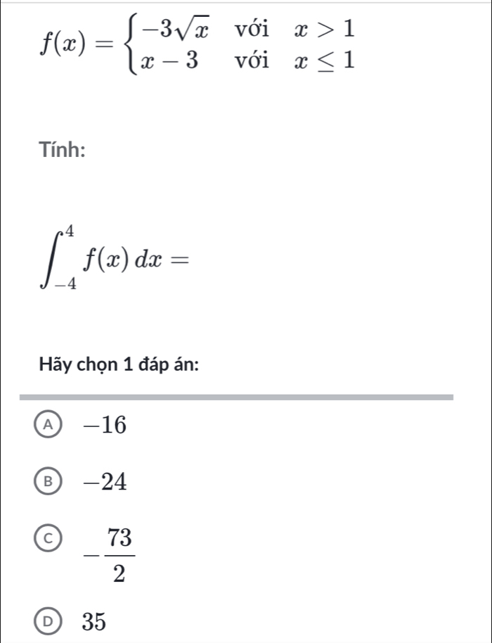 f(x)=beginarrayl -3sqrt(x)voix>1 x-3voix≤ 1endarray.
Tính:
∈t _(-4)^4f(x)dx=
Hãy chọn 1 đáp án:
A -16
B) -24
C - 73/2 
D 35