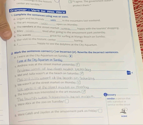 th e historic 
''I agree. The government does n 
center are terrible." 
protect them." 
Grammar - Verb be: Was, Were 
] Complete the sentences using was or were. 
o. Logan and his friends_ in the mountains last weekend. 
1. The art museum _open on Monday. 
2. The vendors at the street market _happy with the tourists' shopping. 
3. Riley _tired after going to the amusement park yesterday. 
4. The waves_ 
great for surfing at Mango Beach on Sunday. 
5. Our visit to the historic center_ 
boring. 
6. 1_ 
happy to see the dolphins at the City Aquarium. 
→ Mark the sentences correct (✓) or incorrect (x). Rewrite the incorrect sentences. 
o. I were at the City Aquarium on Sunday. £ 
I was at 
1. Andrew was at the street market yesterday. 
_ 
_ 
2. Mel and Julia wasn’t at the beach on Saturday. ( 
_ 
3. We wasn't at the street market on Monday. 
_ 
4. The tourists was interested in the art museum. 
Glossary 
vendor; a person that 
5. Were Alex at the zoo on Tuesday? ₹ 
sells a product or 
service on the street 
_ 
_ 
_ 
_ 
6. Were Caleb and Jayden at the amusement park on Friday? ₹ 
wave 
_