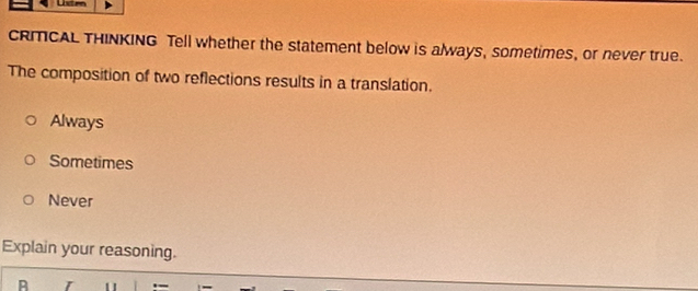 CRMCAL THINKING Tell whether the statement below is always, sometimes, or never true.
The composition of two reflections results in a translation.
Always
Sometimes
Never
Explain your reasoning.
B r