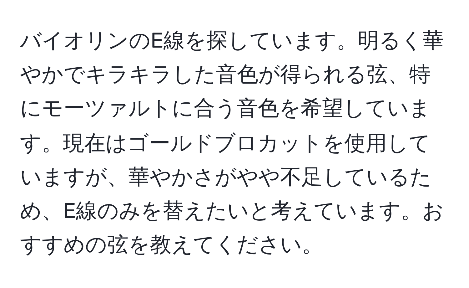 バイオリンのE線を探しています。明るく華やかでキラキラした音色が得られる弦、特にモーツァルトに合う音色を希望しています。現在はゴールドブロカットを使用していますが、華やかさがやや不足しているため、E線のみを替えたいと考えています。おすすめの弦を教えてください。