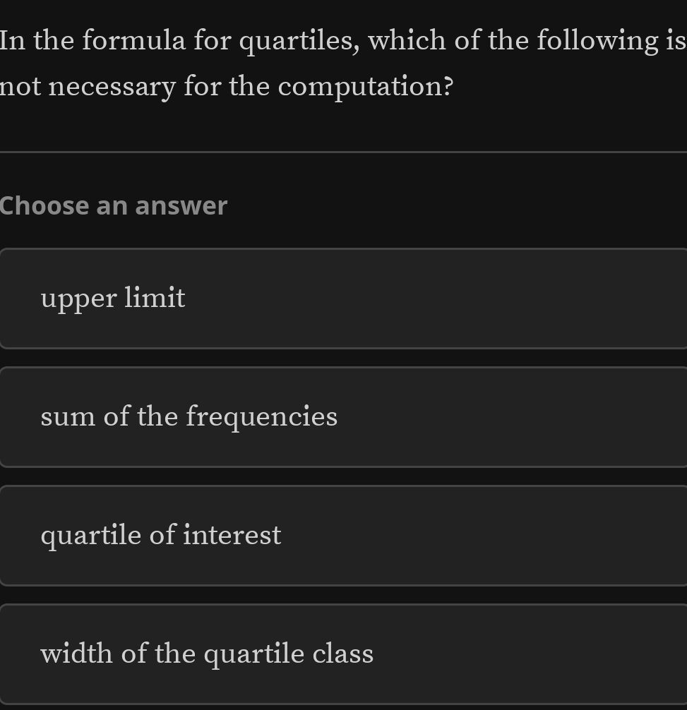 In the formula for quartiles, which of the following is
not necessary for the computation?
Choose an answer
upper limit
sum of the frequencies
quartile of interest
width of the quartile class