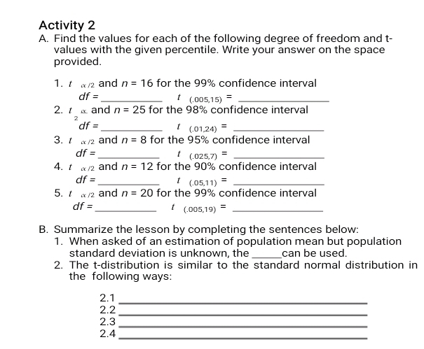 Activity 2 
A. Find the values for each of the following degree of freedom and t - 
values with the given percentile. Write your answer on the space 
provided. 
1. t alpha /2 and n=16 for the 99% confidence interval
df= _ 
t (.005,15)= _ 
2. talpha and n=25 for the 98% confidence interval
df=
_t (.01,24)= _ 
3. t alpha /2 and n=8 for the 95% confidence interval
df=
_t (.025,7)= _ 
4. t alpha /2 and n=12 for the 90% confidence interval
df=
_t (.05,11)= _ 
5. t alpha /2 and n=20 for the 99% confidence interval
df=
_t (.005,19)= _ 
B. Summarize the lesson by completing the sentences below: 
1. When asked of an estimation of population mean but population 
_ 
standard deviation is unknown, the can be used. 
2. The t-distribution is similar to the standard normal distribution in 
the following ways: 
2.1 
_ 
_ 
2.2 
2.3 
_ 
2.4_