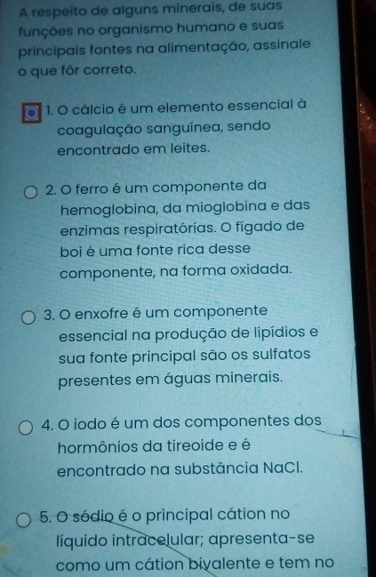 A respeito de alguns minerais, de suas 
funções no organismo humano e suas 
principais fontes na alimentação, assinale 
o que fôr correto. 
o 1. O cálcio é um elemento essencial à 
coagulação sanguínea, sendo 
encontrado em leites. 
2. O ferro é um componente da 
hemoglobina, da mioglobina e das 
enzimas respiratórias. O fígado de 
boi é uma fonte rica desse 
componente, na forma oxidada. 
3. O enxofre é um componente 
essencial na produção de lipídios e 
sua fonte principal são os sulfatos 
presentes em águas minerais. 
4. O iodo é um dos componentes dos 
hormônios da tireoide e é 
encontrado na substância NaCI. 
5. O sódio é o principal cátion no 
líquido intracelular; apresenta-se 
como um cátion bivalente e tem no