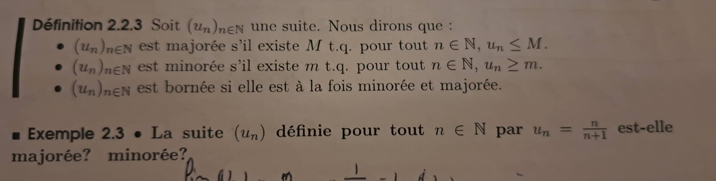 Définition 2.2.3 Soit (u_n)_n∈ N une suite. Nous dirons que :
(u_n)_n∈ N est majorée s'il existe M t.q. pour tout n∈ N, u_n≤ M.
(u_n)_n∈ N est minorée s'il existe m t.q. pour tout n∈ N, u_n≥ m.
(u_n)_n∈ N est bornée si elle est à la fois minorée et majorée.
Exemple 2.3 • La suite (u_n) définie pour tout n∈ N par u_n= n/n+1  est-elle
majorée? minorée?