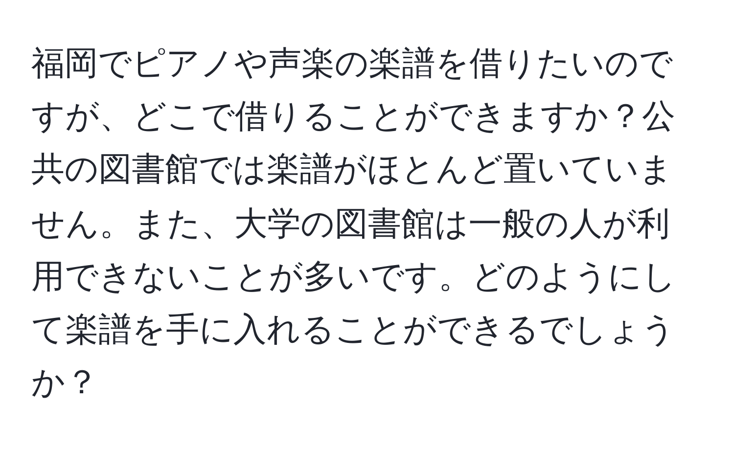 福岡でピアノや声楽の楽譜を借りたいのですが、どこで借りることができますか？公共の図書館では楽譜がほとんど置いていません。また、大学の図書館は一般の人が利用できないことが多いです。どのようにして楽譜を手に入れることができるでしょうか？