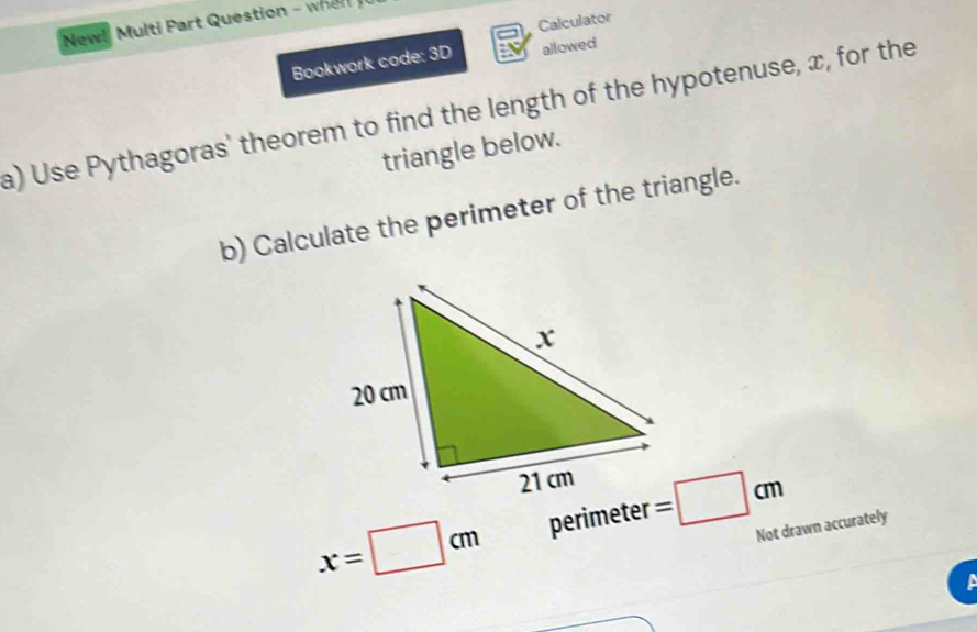 Calculator 
New! Multi Part Question - whe 
Bookwork code: 3D allowed 
a) Use Pythagoras' theorem to find the length of the hypotenuse, x, for the 
triangle below. 
b) Calculate the perimeter of the triangle.
x=□ cm perimeter =□ cm
Not drawn accurately