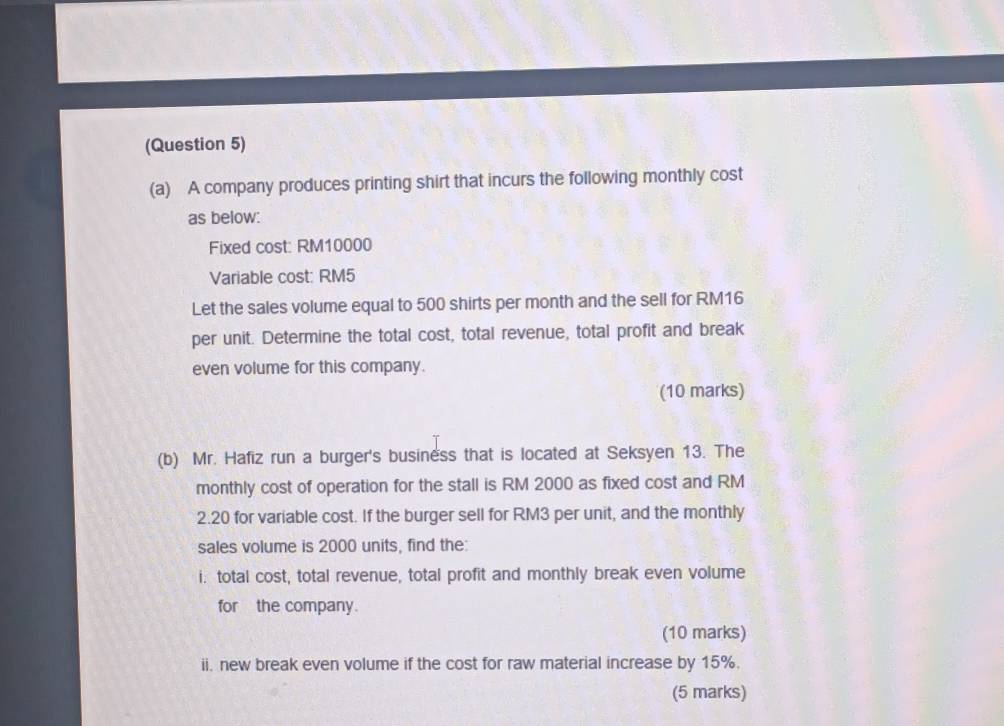 (Question 5) 
(a) A company produces printing shirt that incurs the following monthly cost 
as below: 
Fixed cost: RM10000
Variable cost: RM5
Let the sales volume equal to 500 shirts per month and the sell for RM16
per unit. Determine the total cost, total revenue, total profit and break 
even volume for this company. 
(10 marks) 
(b) Mr. Hafiz run a burger's business that is located at Seksyen 13. The 
monthly cost of operation for the stall is RM 2000 as fixed cost and RM
2.20 for variable cost. If the burger sell for RM3 per unit, and the monthly 
sales volume is 2000 units, find the: 
i. total cost, total revenue, total profit and monthly break even volume 
for the company. 
(10 marks) 
ii. new break even volume if the cost for raw material increase by 15%. 
(5 marks)