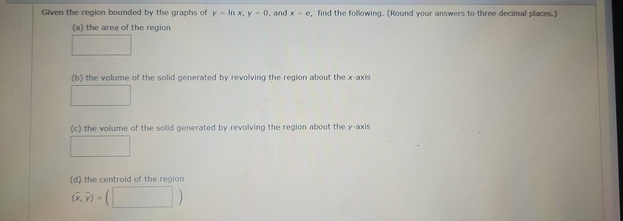 Given the region bounded by the graphs of y=ln x, y=0 , and x=e , find the following. (Round your answers to three decimal places.) 
(a) the area of the region 
□ 
(b) the volume of the solid generated by revolving the region about the x-axis 
□ 
(c) the volume of the solid generated by revolving the region about the y-axis 
□ 
(d) the centroid of the region
(overline x,overline y)=(□ )