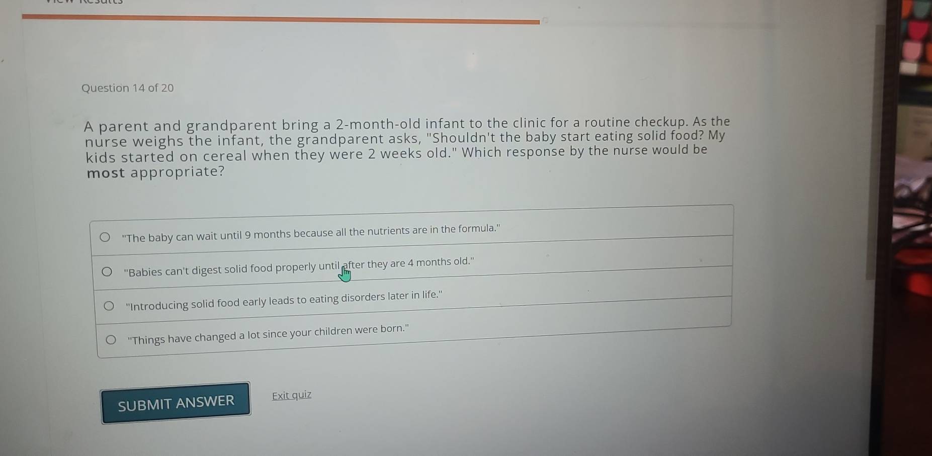 A parent and grandparent bring a 2-month-old infant to the clinic for a routine checkup. As the
nurse weighs the infant, the grandparent asks, "Shouldn't the baby start eating solid food? My
kids started on cereal when they were 2 weeks old." Which response by the nurse would be
most appropriate?
''The baby can wait until 9 months because all the nutrients are in the formula.''
''Babies can't digest solid food properly until after they are 4 months old.'
''Introducing solid food early leads to eating disorders later in life.''
''Things have changed a lot since your children were born.''
SUBMIT ANSWER Exit quiz