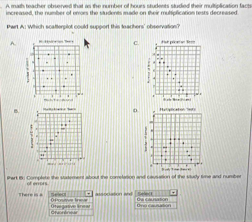 A math teacher observed that as the number of hours students studied their multiplication facts
increased, the number of errors the students made on their multiplication tests decreased.
Part A: Which scatterplot could support this teachers' observation?
C.
A. N=I=(x)le)-6) TM Mul plication Tests
: 
-
a
: 4
7 7
4 5
2 N
= ×+ 2 (10,2^1 Steis Thrm 11=sre|
B. . Multiplration Twas Mutiplication Tests
D. ,
10

R 、 .
-
1
F n
.
a
6 . , 4 5
1 “ 0^(3') ×
n > , ,
Soudy Time (houre)
Part B: Complete the statement about the correlation and causation of the study time and number
of errors.
There is a Select association and Select
OPositive linear Oa causation
ONegative linear Ono causation
ONonlinear