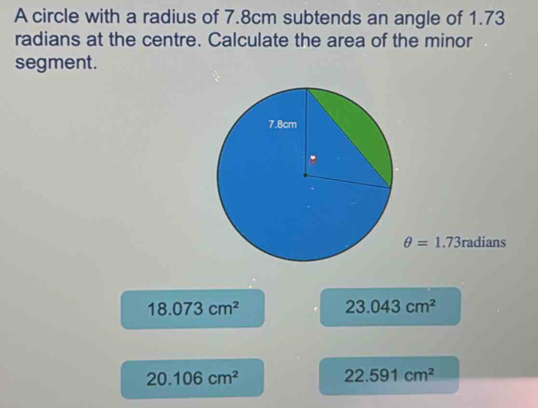 A circle with a radius of 7.8cm subtends an angle of 1.73
radians at the centre. Calculate the area of the minor
segment.
θ =1.73radians
18.073cm^2
23.043cm^2
20.106cm^2
22.591cm^2