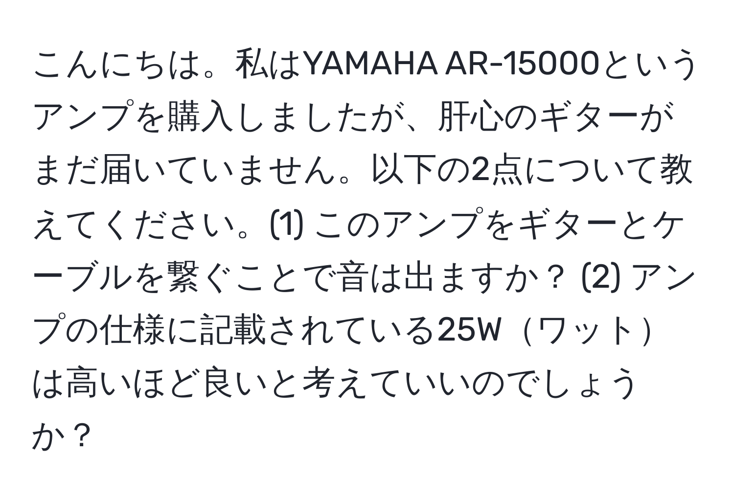 こんにちは。私はYAMAHA AR-15000というアンプを購入しましたが、肝心のギターがまだ届いていません。以下の2点について教えてください。(1) このアンプをギターとケーブルを繋ぐことで音は出ますか？ (2) アンプの仕様に記載されている25Wワットは高いほど良いと考えていいのでしょうか？